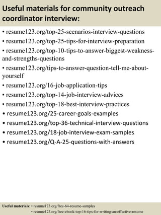 Useful materials for community outreach
coordinator interview:
• resume123.org/top-25-scenarios-interview-questions
• resume123.org/top-25-tips-for-interview-preparation
• resume123.org/top-10-tips-to-answer-biggest-weakness-
and-strengths-questions
• resume123.org/tips-to-answer-question-tell-me-about-
yourself
• resume123.org/16-job-application-tips
• resume123.org/top-14-job-interview-advices
• resume123.org/top-18-best-interview-practices
• resume123.org/25-career-goals-examples
• resume123.org/top-36-technical-interview-questions
• resume123.org/18-job-interview-exam-samples
• resume123.org/Q-A-25-questions-with-answers
Useful materials: • resume123.org/free-64-resume-samples
• resume123.org/free-ebook-top-16-tips-for-writing-an-effective-resume
 