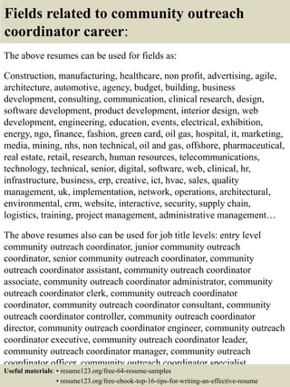 Fields related to community outreach
coordinator career:
The above resumes can be used for fields as:
Construction, manufacturing, healthcare, non profit, advertising, agile,
architecture, automotive, agency, budget, building, business
development, consulting, communication, clinical research, design,
software development, product development, interior design, web
development, engineering, education, events, electrical, exhibition,
energy, ngo, finance, fashion, green card, oil gas, hospital, it, marketing,
media, mining, nhs, non technical, oil and gas, offshore, pharmaceutical,
real estate, retail, research, human resources, telecommunications,
technology, technical, senior, digital, software, web, clinical, hr,
infrastructure, business, erp, creative, ict, hvac, sales, quality
management, uk, implementation, network, operations, architectural,
environmental, crm, website, interactive, security, supply chain,
logistics, training, project management, administrative management…
The above resumes also can be used for job title levels: entry level
community outreach coordinator, junior community outreach
coordinator, senior community outreach coordinator, community
outreach coordinator assistant, community outreach coordinator
associate, community outreach coordinator administrator, community
outreach coordinator clerk, community outreach coordinator
coordinator, community outreach coordinator consultant, community
outreach coordinator controller, community outreach coordinator
director, community outreach coordinator engineer, community outreach
coordinator executive, community outreach coordinator leader,
community outreach coordinator manager, community outreach
coordinator officer, community outreach coordinator specialist,
community outreach coordinator supervisor, VP community outreachUseful materials: • resume123.org/free-64-resume-samples
• resume123.org/free-ebook-top-16-tips-for-writing-an-effective-resume
 