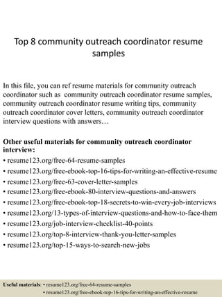 Top 8 community outreach coordinator resume
samples
In this file, you can ref resume materials for community outreach
coordinator such as community outreach coordinator resume samples,
community outreach coordinator resume writing tips, community
outreach coordinator cover letters, community outreach coordinator
interview questions with answers…
Other useful materials for community outreach coordinator
interview:
• resume123.org/free-64-resume-samples
• resume123.org/free-ebook-top-16-tips-for-writing-an-effective-resume
• resume123.org/free-63-cover-letter-samples
• resume123.org/free-ebook-80-interview-questions-and-answers
• resume123.org/free-ebook-top-18-secrets-to-win-every-job-interviews
• resume123.org/13-types-of-interview-questions-and-how-to-face-them
• resume123.org/job-interview-checklist-40-points
• resume123.org/top-8-interview-thank-you-letter-samples
• resume123.org/top-15-ways-to-search-new-jobs
Useful materials: • resume123.org/free-64-resume-samples
• resume123.org/free-ebook-top-16-tips-for-writing-an-effective-resume
 