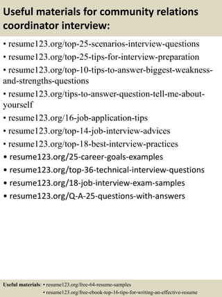 Useful materials for community relations
coordinator interview:
• resume123.org/top-25-scenarios-interview-questions
• resume123.org/top-25-tips-for-interview-preparation
• resume123.org/top-10-tips-to-answer-biggest-weakness-
and-strengths-questions
• resume123.org/tips-to-answer-question-tell-me-about-
yourself
• resume123.org/16-job-application-tips
• resume123.org/top-14-job-interview-advices
• resume123.org/top-18-best-interview-practices
• resume123.org/25-career-goals-examples
• resume123.org/top-36-technical-interview-questions
• resume123.org/18-job-interview-exam-samples
• resume123.org/Q-A-25-questions-with-answers
Useful materials: • resume123.org/free-64-resume-samples
• resume123.org/free-ebook-top-16-tips-for-writing-an-effective-resume
 