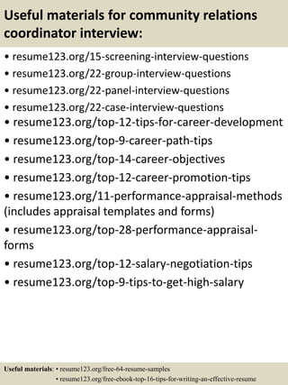 Useful materials for community relations
coordinator interview:
• resume123.org/15-screening-interview-questions
• resume123.org/22-group-interview-questions
• resume123.org/22-panel-interview-questions
• resume123.org/22-case-interview-questions
• resume123.org/top-12-tips-for-career-development
• resume123.org/top-9-career-path-tips
• resume123.org/top-14-career-objectives
• resume123.org/top-12-career-promotion-tips
• resume123.org/11-performance-appraisal-methods
(includes appraisal templates and forms)
• resume123.org/top-28-performance-appraisal-
forms
• resume123.org/top-12-salary-negotiation-tips
• resume123.org/top-9-tips-to-get-high-salary
Useful materials: • resume123.org/free-64-resume-samples
• resume123.org/free-ebook-top-16-tips-for-writing-an-effective-resume
 