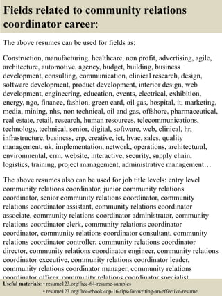 Fields related to community relations
coordinator career:
The above resumes can be used for fields as:
Construction, manufacturing, healthcare, non profit, advertising, agile,
architecture, automotive, agency, budget, building, business
development, consulting, communication, clinical research, design,
software development, product development, interior design, web
development, engineering, education, events, electrical, exhibition,
energy, ngo, finance, fashion, green card, oil gas, hospital, it, marketing,
media, mining, nhs, non technical, oil and gas, offshore, pharmaceutical,
real estate, retail, research, human resources, telecommunications,
technology, technical, senior, digital, software, web, clinical, hr,
infrastructure, business, erp, creative, ict, hvac, sales, quality
management, uk, implementation, network, operations, architectural,
environmental, crm, website, interactive, security, supply chain,
logistics, training, project management, administrative management…
The above resumes also can be used for job title levels: entry level
community relations coordinator, junior community relations
coordinator, senior community relations coordinator, community
relations coordinator assistant, community relations coordinator
associate, community relations coordinator administrator, community
relations coordinator clerk, community relations coordinator
coordinator, community relations coordinator consultant, community
relations coordinator controller, community relations coordinator
director, community relations coordinator engineer, community relations
coordinator executive, community relations coordinator leader,
community relations coordinator manager, community relations
coordinator officer, community relations coordinator specialist,
community relations coordinator supervisor, VP community relationsUseful materials: • resume123.org/free-64-resume-samples
• resume123.org/free-ebook-top-16-tips-for-writing-an-effective-resume
 