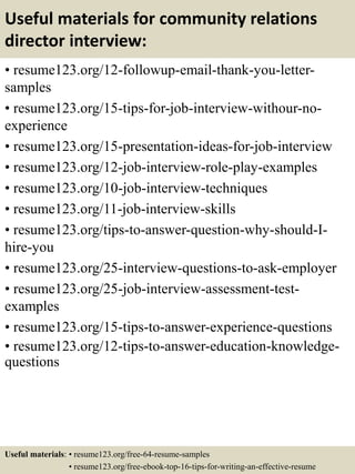 Useful materials for community relations
director interview:
• resume123.org/12-followup-email-thank-you-letter-
samples
• resume123.org/15-tips-for-job-interview-withour-no-
experience
• resume123.org/15-presentation-ideas-for-job-interview
• resume123.org/12-job-interview-role-play-examples
• resume123.org/10-job-interview-techniques
• resume123.org/11-job-interview-skills
• resume123.org/tips-to-answer-question-why-should-I-
hire-you
• resume123.org/25-interview-questions-to-ask-employer
• resume123.org/25-job-interview-assessment-test-
examples
• resume123.org/15-tips-to-answer-experience-questions
• resume123.org/12-tips-to-answer-education-knowledge-
questions
Useful materials: • resume123.org/free-64-resume-samples
• resume123.org/free-ebook-top-16-tips-for-writing-an-effective-resume
 