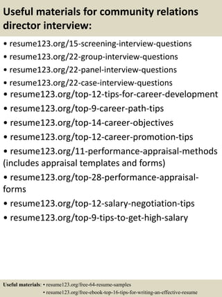 Useful materials for community relations
director interview:
• resume123.org/15-screening-interview-questions
• resume123.org/22-group-interview-questions
• resume123.org/22-panel-interview-questions
• resume123.org/22-case-interview-questions
• resume123.org/top-12-tips-for-career-development
• resume123.org/top-9-career-path-tips
• resume123.org/top-14-career-objectives
• resume123.org/top-12-career-promotion-tips
• resume123.org/11-performance-appraisal-methods
(includes appraisal templates and forms)
• resume123.org/top-28-performance-appraisal-
forms
• resume123.org/top-12-salary-negotiation-tips
• resume123.org/top-9-tips-to-get-high-salary
Useful materials: • resume123.org/free-64-resume-samples
• resume123.org/free-ebook-top-16-tips-for-writing-an-effective-resume
 