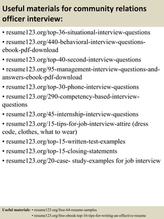 Useful materials for community relations
officer interview:
• resume123.org/top-36-situational-interview-questions
• resume123.org/440-behavioral-interview-questions-
ebook-pdf-download
• resume123.org/top-40-second-interview-questions
• resume123.org/95-management-interview-questions-and-
answers-ebook-pdf-download
• resume123.org/top-30-phone-interview-questions
• resume123.org/290-competency-based-interview-
questions
• resume123.org/45-internship-interview-questions
• resume123.org/15-tips-for-job-interview-attire (dress
code, clothes, what to wear)
• resume123.org/top-15-written-test-examples
• resume123.org/top-15-closing-statements
• resume123.org/20-case- study-examples for job interview
Useful materials: • resume123.org/free-64-resume-samples
• resume123.org/free-ebook-top-16-tips-for-writing-an-effective-resume
 