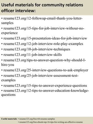 Useful materials for community relations
officer interview:
• resume123.org/12-followup-email-thank-you-letter-
samples
• resume123.org/15-tips-for-job-interview-withour-no-
experience
• resume123.org/15-presentation-ideas-for-job-interview
• resume123.org/12-job-interview-role-play-examples
• resume123.org/10-job-interview-techniques
• resume123.org/11-job-interview-skills
• resume123.org/tips-to-answer-question-why-should-I-
hire-you
• resume123.org/25-interview-questions-to-ask-employer
• resume123.org/25-job-interview-assessment-test-
examples
• resume123.org/15-tips-to-answer-experience-questions
• resume123.org/12-tips-to-answer-education-knowledge-
questions
Useful materials: • resume123.org/free-64-resume-samples
• resume123.org/free-ebook-top-16-tips-for-writing-an-effective-resume
 