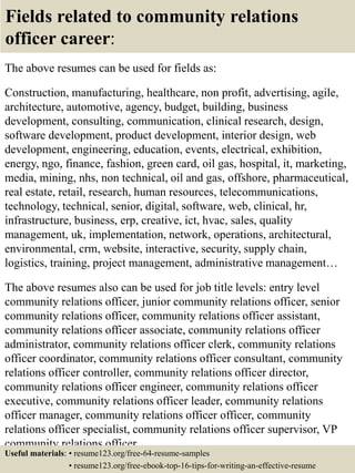 Fields related to community relations
officer career:
The above resumes can be used for fields as:
Construction, manufacturing, healthcare, non profit, advertising, agile,
architecture, automotive, agency, budget, building, business
development, consulting, communication, clinical research, design,
software development, product development, interior design, web
development, engineering, education, events, electrical, exhibition,
energy, ngo, finance, fashion, green card, oil gas, hospital, it, marketing,
media, mining, nhs, non technical, oil and gas, offshore, pharmaceutical,
real estate, retail, research, human resources, telecommunications,
technology, technical, senior, digital, software, web, clinical, hr,
infrastructure, business, erp, creative, ict, hvac, sales, quality
management, uk, implementation, network, operations, architectural,
environmental, crm, website, interactive, security, supply chain,
logistics, training, project management, administrative management…
The above resumes also can be used for job title levels: entry level
community relations officer, junior community relations officer, senior
community relations officer, community relations officer assistant,
community relations officer associate, community relations officer
administrator, community relations officer clerk, community relations
officer coordinator, community relations officer consultant, community
relations officer controller, community relations officer director,
community relations officer engineer, community relations officer
executive, community relations officer leader, community relations
officer manager, community relations officer officer, community
relations officer specialist, community relations officer supervisor, VP
community relations officer…
Useful materials: • resume123.org/free-64-resume-samples
• resume123.org/free-ebook-top-16-tips-for-writing-an-effective-resume
 