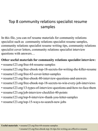 Top 8 community relations specialist resume
samples
In this file, you can ref resume materials for community relations
specialist such as community relations specialist resume samples,
community relations specialist resume writing tips, community relations
specialist cover letters, community relations specialist interview
questions with answers…
Other useful materials for community relations specialist interview:
• resume123.org/free-64-resume-samples
• resume123.org/free-ebook-top-18-secrets-for-writing-the-killer-resume
• resume123.org/free-63-cover-letter-samples
• resume123.org/free-ebook-80-interview-questions-and-answers
• resume123.org/free-ebook-top-18-secrets-to-win-every-job-interviews
• resume123.org/13-types-of-interview-questions-and-how-to-face-them
• resume123.org/job-interview-checklist-40-points
• resume123.org/top-8-interview-thank-you-letter-samples
• resume123.org/top-15-ways-to-search-new-jobs
Useful materials: • resume123.org/free-64-resume-samples
• resume123.org/free-ebook-top-16-tips-for-writing-an-effective-resume
 