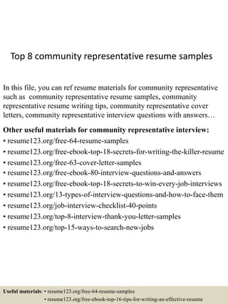 Top 8 community representative resume samples
In this file, you can ref resume materials for community representative
such as community representative resume samples, community
representative resume writing tips, community representative cover
letters, community representative interview questions with answers…
Other useful materials for community representative interview:
• resume123.org/free-64-resume-samples
• resume123.org/free-ebook-top-18-secrets-for-writing-the-killer-resume
• resume123.org/free-63-cover-letter-samples
• resume123.org/free-ebook-80-interview-questions-and-answers
• resume123.org/free-ebook-top-18-secrets-to-win-every-job-interviews
• resume123.org/13-types-of-interview-questions-and-how-to-face-them
• resume123.org/job-interview-checklist-40-points
• resume123.org/top-8-interview-thank-you-letter-samples
• resume123.org/top-15-ways-to-search-new-jobs
Useful materials: • resume123.org/free-64-resume-samples
• resume123.org/free-ebook-top-16-tips-for-writing-an-effective-resume
 