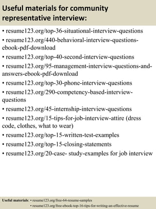 Useful materials for community
representative interview:
• resume123.org/top-36-situational-interview-questions
• resume123.org/440-behavioral-interview-questions-
ebook-pdf-download
• resume123.org/top-40-second-interview-questions
• resume123.org/95-management-interview-questions-and-
answers-ebook-pdf-download
• resume123.org/top-30-phone-interview-questions
• resume123.org/290-competency-based-interview-
questions
• resume123.org/45-internship-interview-questions
• resume123.org/15-tips-for-job-interview-attire (dress
code, clothes, what to wear)
• resume123.org/top-15-written-test-examples
• resume123.org/top-15-closing-statements
• resume123.org/20-case- study-examples for job interview
Useful materials: • resume123.org/free-64-resume-samples
• resume123.org/free-ebook-top-16-tips-for-writing-an-effective-resume
 