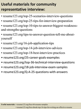 Useful materials for community
representative interview:
• resume123.org/top-25-scenarios-interview-questions
• resume123.org/top-25-tips-for-interview-preparation
• resume123.org/top-10-tips-to-answer-biggest-weakness-
and-strengths-questions
• resume123.org/tips-to-answer-question-tell-me-about-
yourself
• resume123.org/16-job-application-tips
• resume123.org/top-14-job-interview-advices
• resume123.org/top-18-best-interview-practices
• resume123.org/25-career-goals-examples
• resume123.org/top-36-technical-interview-questions
• resume123.org/18-job-interview-exam-samples
• resume123.org/Q-A-25-questions-with-answers
Useful materials: • resume123.org/free-64-resume-samples
• resume123.org/free-ebook-top-16-tips-for-writing-an-effective-resume
 