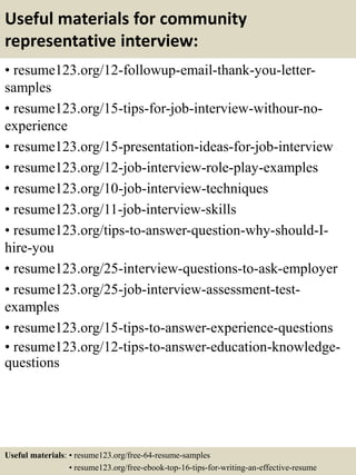 Useful materials for community
representative interview:
• resume123.org/12-followup-email-thank-you-letter-
samples
• resume123.org/15-tips-for-job-interview-withour-no-
experience
• resume123.org/15-presentation-ideas-for-job-interview
• resume123.org/12-job-interview-role-play-examples
• resume123.org/10-job-interview-techniques
• resume123.org/11-job-interview-skills
• resume123.org/tips-to-answer-question-why-should-I-
hire-you
• resume123.org/25-interview-questions-to-ask-employer
• resume123.org/25-job-interview-assessment-test-
examples
• resume123.org/15-tips-to-answer-experience-questions
• resume123.org/12-tips-to-answer-education-knowledge-
questions
Useful materials: • resume123.org/free-64-resume-samples
• resume123.org/free-ebook-top-16-tips-for-writing-an-effective-resume
 