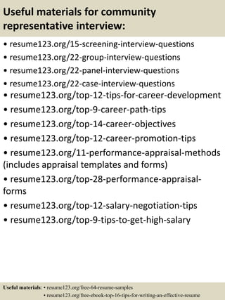 Useful materials for community
representative interview:
• resume123.org/15-screening-interview-questions
• resume123.org/22-group-interview-questions
• resume123.org/22-panel-interview-questions
• resume123.org/22-case-interview-questions
• resume123.org/top-12-tips-for-career-development
• resume123.org/top-9-career-path-tips
• resume123.org/top-14-career-objectives
• resume123.org/top-12-career-promotion-tips
• resume123.org/11-performance-appraisal-methods
(includes appraisal templates and forms)
• resume123.org/top-28-performance-appraisal-
forms
• resume123.org/top-12-salary-negotiation-tips
• resume123.org/top-9-tips-to-get-high-salary
Useful materials: • resume123.org/free-64-resume-samples
• resume123.org/free-ebook-top-16-tips-for-writing-an-effective-resume
 