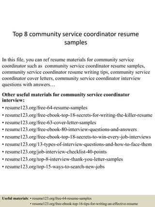 Top 8 community service coordinator resume
samples
In this file, you can ref resume materials for community service
coordinator such as community service coordinator resume samples,
community service coordinator resume writing tips, community service
coordinator cover letters, community service coordinator interview
questions with answers…
Other useful materials for community service coordinator
interview:
• resume123.org/free-64-resume-samples
• resume123.org/free-ebook-top-18-secrets-for-writing-the-killer-resume
• resume123.org/free-63-cover-letter-samples
• resume123.org/free-ebook-80-interview-questions-and-answers
• resume123.org/free-ebook-top-18-secrets-to-win-every-job-interviews
• resume123.org/13-types-of-interview-questions-and-how-to-face-them
• resume123.org/job-interview-checklist-40-points
• resume123.org/top-8-interview-thank-you-letter-samples
• resume123.org/top-15-ways-to-search-new-jobs
Useful materials: • resume123.org/free-64-resume-samples
• resume123.org/free-ebook-top-16-tips-for-writing-an-effective-resume
 
