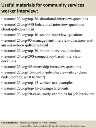 Useful materials for community services
worker interview:
• resume123.org/top-36-situational-interview-questions
• resume123.org/440-behavioral-interview-questions-
ebook-pdf-download
• resume123.org/top-40-second-interview-questions
• resume123.org/95-management-interview-questions-and-
answers-ebook-pdf-download
• resume123.org/top-30-phone-interview-questions
• resume123.org/290-competency-based-interview-
questions
• resume123.org/45-internship-interview-questions
• resume123.org/15-tips-for-job-interview-attire (dress
code, clothes, what to wear)
• resume123.org/top-15-written-test-examples
• resume123.org/top-15-closing-statements
• resume123.org/20-case- study-examples for job interview
Useful materials: • resume123.org/free-64-resume-samples
• resume123.org/free-ebook-top-16-tips-for-writing-an-effective-resume
 
