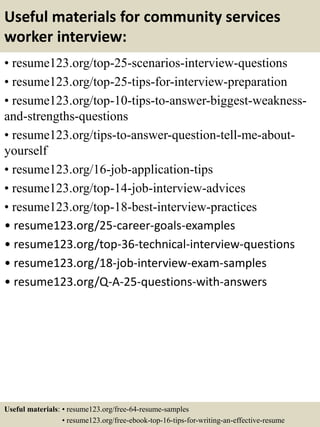 Useful materials for community services
worker interview:
• resume123.org/top-25-scenarios-interview-questions
• resume123.org/top-25-tips-for-interview-preparation
• resume123.org/top-10-tips-to-answer-biggest-weakness-
and-strengths-questions
• resume123.org/tips-to-answer-question-tell-me-about-
yourself
• resume123.org/16-job-application-tips
• resume123.org/top-14-job-interview-advices
• resume123.org/top-18-best-interview-practices
• resume123.org/25-career-goals-examples
• resume123.org/top-36-technical-interview-questions
• resume123.org/18-job-interview-exam-samples
• resume123.org/Q-A-25-questions-with-answers
Useful materials: • resume123.org/free-64-resume-samples
• resume123.org/free-ebook-top-16-tips-for-writing-an-effective-resume
 
