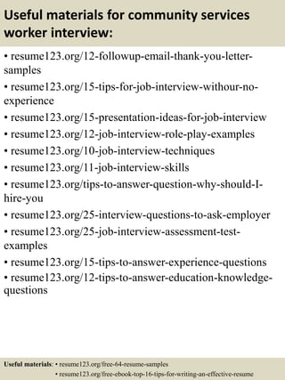 Useful materials for community services
worker interview:
• resume123.org/12-followup-email-thank-you-letter-
samples
• resume123.org/15-tips-for-job-interview-withour-no-
experience
• resume123.org/15-presentation-ideas-for-job-interview
• resume123.org/12-job-interview-role-play-examples
• resume123.org/10-job-interview-techniques
• resume123.org/11-job-interview-skills
• resume123.org/tips-to-answer-question-why-should-I-
hire-you
• resume123.org/25-interview-questions-to-ask-employer
• resume123.org/25-job-interview-assessment-test-
examples
• resume123.org/15-tips-to-answer-experience-questions
• resume123.org/12-tips-to-answer-education-knowledge-
questions
Useful materials: • resume123.org/free-64-resume-samples
• resume123.org/free-ebook-top-16-tips-for-writing-an-effective-resume
 