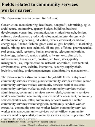 Fields related to community services
worker career:
The above resumes can be used for fields as:
Construction, manufacturing, healthcare, non profit, advertising, agile,
architecture, automotive, agency, budget, building, business
development, consulting, communication, clinical research, design,
software development, product development, interior design, web
development, engineering, education, events, electrical, exhibition,
energy, ngo, finance, fashion, green card, oil gas, hospital, it, marketing,
media, mining, nhs, non technical, oil and gas, offshore, pharmaceutical,
real estate, retail, research, human resources, telecommunications,
technology, technical, senior, digital, software, web, clinical, hr,
infrastructure, business, erp, creative, ict, hvac, sales, quality
management, uk, implementation, network, operations, architectural,
environmental, crm, website, interactive, security, supply chain,
logistics, training, project management, administrative management…
The above resumes also can be used for job title levels: entry level
community services worker, junior community services worker, senior
community services worker, community services worker assistant,
community services worker associate, community services worker
administrator, community services worker clerk, community services
worker coordinator, community services worker consultant, community
services worker controller, community services worker director,
community services worker engineer, community services worker
executive, community services worker leader, community services
worker manager, community services worker officer, community
services worker specialist, community services worker supervisor, VP
community services worker…
Useful materials: • resume123.org/free-64-resume-samples
• resume123.org/free-ebook-top-16-tips-for-writing-an-effective-resume
 