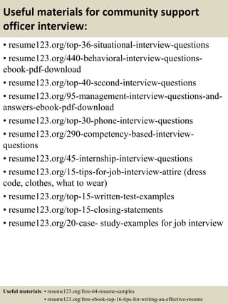 Useful materials for community support
officer interview:
• resume123.org/top-36-situational-interview-questions
• resume123.org/440-behavioral-interview-questions-
ebook-pdf-download
• resume123.org/top-40-second-interview-questions
• resume123.org/95-management-interview-questions-and-
answers-ebook-pdf-download
• resume123.org/top-30-phone-interview-questions
• resume123.org/290-competency-based-interview-
questions
• resume123.org/45-internship-interview-questions
• resume123.org/15-tips-for-job-interview-attire (dress
code, clothes, what to wear)
• resume123.org/top-15-written-test-examples
• resume123.org/top-15-closing-statements
• resume123.org/20-case- study-examples for job interview
Useful materials: • resume123.org/free-64-resume-samples
• resume123.org/free-ebook-top-16-tips-for-writing-an-effective-resume
 