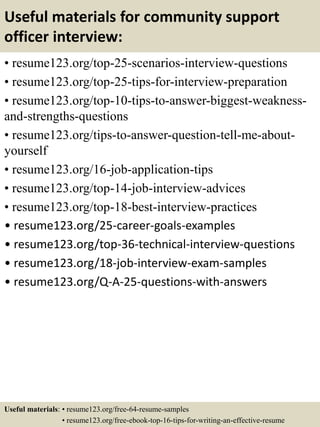 Useful materials for community support
officer interview:
• resume123.org/top-25-scenarios-interview-questions
• resume123.org/top-25-tips-for-interview-preparation
• resume123.org/top-10-tips-to-answer-biggest-weakness-
and-strengths-questions
• resume123.org/tips-to-answer-question-tell-me-about-
yourself
• resume123.org/16-job-application-tips
• resume123.org/top-14-job-interview-advices
• resume123.org/top-18-best-interview-practices
• resume123.org/25-career-goals-examples
• resume123.org/top-36-technical-interview-questions
• resume123.org/18-job-interview-exam-samples
• resume123.org/Q-A-25-questions-with-answers
Useful materials: • resume123.org/free-64-resume-samples
• resume123.org/free-ebook-top-16-tips-for-writing-an-effective-resume
 