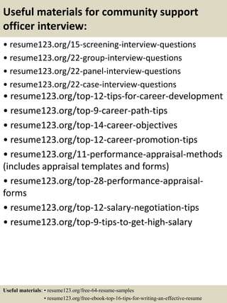 Useful materials for community support
officer interview:
• resume123.org/15-screening-interview-questions
• resume123.org/22-group-interview-questions
• resume123.org/22-panel-interview-questions
• resume123.org/22-case-interview-questions
• resume123.org/top-12-tips-for-career-development
• resume123.org/top-9-career-path-tips
• resume123.org/top-14-career-objectives
• resume123.org/top-12-career-promotion-tips
• resume123.org/11-performance-appraisal-methods
(includes appraisal templates and forms)
• resume123.org/top-28-performance-appraisal-
forms
• resume123.org/top-12-salary-negotiation-tips
• resume123.org/top-9-tips-to-get-high-salary
Useful materials: • resume123.org/free-64-resume-samples
• resume123.org/free-ebook-top-16-tips-for-writing-an-effective-resume
 