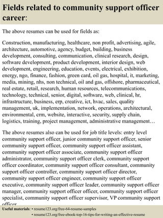 Fields related to community support officer
career:
The above resumes can be used for fields as:
Construction, manufacturing, healthcare, non profit, advertising, agile,
architecture, automotive, agency, budget, building, business
development, consulting, communication, clinical research, design,
software development, product development, interior design, web
development, engineering, education, events, electrical, exhibition,
energy, ngo, finance, fashion, green card, oil gas, hospital, it, marketing,
media, mining, nhs, non technical, oil and gas, offshore, pharmaceutical,
real estate, retail, research, human resources, telecommunications,
technology, technical, senior, digital, software, web, clinical, hr,
infrastructure, business, erp, creative, ict, hvac, sales, quality
management, uk, implementation, network, operations, architectural,
environmental, crm, website, interactive, security, supply chain,
logistics, training, project management, administrative management…
The above resumes also can be used for job title levels: entry level
community support officer, junior community support officer, senior
community support officer, community support officer assistant,
community support officer associate, community support officer
administrator, community support officer clerk, community support
officer coordinator, community support officer consultant, community
support officer controller, community support officer director,
community support officer engineer, community support officer
executive, community support officer leader, community support officer
manager, community support officer officer, community support officer
specialist, community support officer supervisor, VP community support
officer…
Useful materials: • resume123.org/free-64-resume-samples
• resume123.org/free-ebook-top-16-tips-for-writing-an-effective-resume
 
