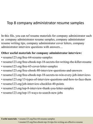 Top 8 company administrator resume samples
In this file, you can ref resume materials for company administrator such
as company administrator resume samples, company administrator
resume writing tips, company administrator cover letters, company
administrator interview questions with answers…
Other useful materials for company administrator interview:
• resume123.org/free-64-resume-samples
• resume123.org/free-ebook-top-18-secrets-for-writing-the-killer-resume
• resume123.org/free-63-cover-letter-samples
• resume123.org/free-ebook-80-interview-questions-and-answers
• resume123.org/free-ebook-top-18-secrets-to-win-every-job-interviews
• resume123.org/13-types-of-interview-questions-and-how-to-face-them
• resume123.org/job-interview-checklist-40-points
• resume123.org/top-8-interview-thank-you-letter-samples
• resume123.org/top-15-ways-to-search-new-jobs
Useful materials: • resume123.org/free-64-resume-samples
• resume123.org/free-ebook-top-16-tips-for-writing-an-effective-resume
 