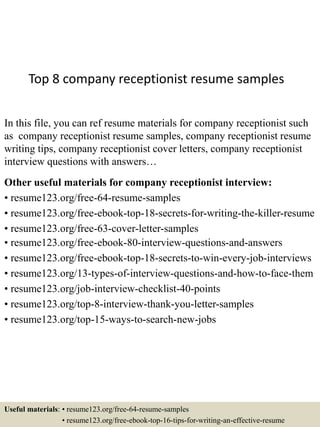 Top 8 company receptionist resume samples
In this file, you can ref resume materials for company receptionist such
as company receptionist resume samples, company receptionist resume
writing tips, company receptionist cover letters, company receptionist
interview questions with answers…
Other useful materials for company receptionist interview:
• resume123.org/free-64-resume-samples
• resume123.org/free-ebook-top-18-secrets-for-writing-the-killer-resume
• resume123.org/free-63-cover-letter-samples
• resume123.org/free-ebook-80-interview-questions-and-answers
• resume123.org/free-ebook-top-18-secrets-to-win-every-job-interviews
• resume123.org/13-types-of-interview-questions-and-how-to-face-them
• resume123.org/job-interview-checklist-40-points
• resume123.org/top-8-interview-thank-you-letter-samples
• resume123.org/top-15-ways-to-search-new-jobs
Useful materials: • resume123.org/free-64-resume-samples
• resume123.org/free-ebook-top-16-tips-for-writing-an-effective-resume
 