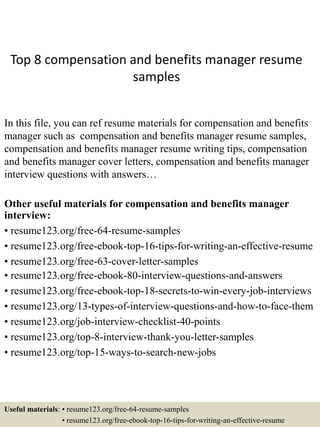 Top 8 compensation and benefits manager resume
samples
In this file, you can ref resume materials for compensation and benefits
manager such as compensation and benefits manager resume samples,
compensation and benefits manager resume writing tips, compensation
and benefits manager cover letters, compensation and benefits manager
interview questions with answers…
Other useful materials for compensation and benefits manager
interview:
• resume123.org/free-64-resume-samples
• resume123.org/free-ebook-top-16-tips-for-writing-an-effective-resume
• resume123.org/free-63-cover-letter-samples
• resume123.org/free-ebook-80-interview-questions-and-answers
• resume123.org/free-ebook-top-18-secrets-to-win-every-job-interviews
• resume123.org/13-types-of-interview-questions-and-how-to-face-them
• resume123.org/job-interview-checklist-40-points
• resume123.org/top-8-interview-thank-you-letter-samples
• resume123.org/top-15-ways-to-search-new-jobs
Useful materials: • resume123.org/free-64-resume-samples
• resume123.org/free-ebook-top-16-tips-for-writing-an-effective-resume
 