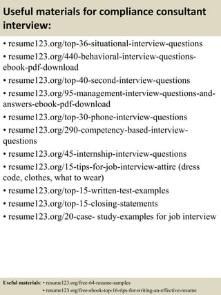 Useful materials for compliance consultant
interview:
• resume123.org/top-36-situational-interview-questions
• resume123.org/440-behavioral-interview-questions-
ebook-pdf-download
• resume123.org/top-40-second-interview-questions
• resume123.org/95-management-interview-questions-and-
answers-ebook-pdf-download
• resume123.org/top-30-phone-interview-questions
• resume123.org/290-competency-based-interview-
questions
• resume123.org/45-internship-interview-questions
• resume123.org/15-tips-for-job-interview-attire (dress
code, clothes, what to wear)
• resume123.org/top-15-written-test-examples
• resume123.org/top-15-closing-statements
• resume123.org/20-case- study-examples for job interview
Useful materials: • resume123.org/free-64-resume-samples
• resume123.org/free-ebook-top-16-tips-for-writing-an-effective-resume
 
