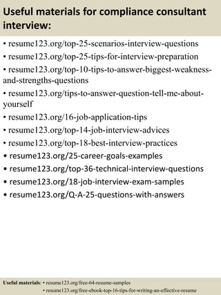 Useful materials for compliance consultant
interview:
• resume123.org/top-25-scenarios-interview-questions
• resume123.org/top-25-tips-for-interview-preparation
• resume123.org/top-10-tips-to-answer-biggest-weakness-
and-strengths-questions
• resume123.org/tips-to-answer-question-tell-me-about-
yourself
• resume123.org/16-job-application-tips
• resume123.org/top-14-job-interview-advices
• resume123.org/top-18-best-interview-practices
• resume123.org/25-career-goals-examples
• resume123.org/top-36-technical-interview-questions
• resume123.org/18-job-interview-exam-samples
• resume123.org/Q-A-25-questions-with-answers
Useful materials: • resume123.org/free-64-resume-samples
• resume123.org/free-ebook-top-16-tips-for-writing-an-effective-resume
 