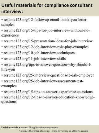 Useful materials for compliance consultant
interview:
• resume123.org/12-followup-email-thank-you-letter-
samples
• resume123.org/15-tips-for-job-interview-withour-no-
experience
• resume123.org/15-presentation-ideas-for-job-interview
• resume123.org/12-job-interview-role-play-examples
• resume123.org/10-job-interview-techniques
• resume123.org/11-job-interview-skills
• resume123.org/tips-to-answer-question-why-should-I-
hire-you
• resume123.org/25-interview-questions-to-ask-employer
• resume123.org/25-job-interview-assessment-test-
examples
• resume123.org/15-tips-to-answer-experience-questions
• resume123.org/12-tips-to-answer-education-knowledge-
questions
Useful materials: • resume123.org/free-64-resume-samples
• resume123.org/free-ebook-top-16-tips-for-writing-an-effective-resume
 