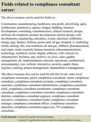 Fields related to compliance consultant
career:
The above resumes can be used for fields as:
Construction, manufacturing, healthcare, non profit, advertising, agile,
architecture, automotive, agency, budget, building, business
development, consulting, communication, clinical research, design,
software development, product development, interior design, web
development, engineering, education, events, electrical, exhibition,
energy, ngo, finance, fashion, green card, oil gas, hospital, it, marketing,
media, mining, nhs, non technical, oil and gas, offshore, pharmaceutical,
real estate, retail, research, human resources, telecommunications,
technology, technical, senior, digital, software, web, clinical, hr,
infrastructure, business, erp, creative, ict, hvac, sales, quality
management, uk, implementation, network, operations, architectural,
environmental, crm, website, interactive, security, supply chain,
logistics, training, project management, administrative management…
The above resumes also can be used for job title levels: entry level
compliance consultant, junior compliance consultant, senior compliance
consultant, compliance consultant assistant, compliance consultant
associate, compliance consultant administrator, compliance consultant
clerk, compliance consultant coordinator, compliance consultant
consultant, compliance consultant controller, compliance consultant
director, compliance consultant engineer, compliance consultant
executive, compliance consultant leader, compliance consultant
manager, compliance consultant officer, compliance consultant
specialist, compliance consultant supervisor, VP compliance
consultant…
Useful materials: • resume123.org/free-64-resume-samples
• resume123.org/free-ebook-top-16-tips-for-writing-an-effective-resume
 