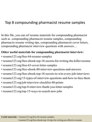 Top 8 compounding pharmacist resume samples
In this file, you can ref resume materials for compounding pharmacist
such as compounding pharmacist resume samples, compounding
pharmacist resume writing tips, compounding pharmacist cover letters,
compounding pharmacist interview questions with answers…
Other useful materials for compounding pharmacist interview:
• resume123.org/free-64-resume-samples
• resume123.org/free-ebook-top-18-secrets-for-writing-the-killer-resume
• resume123.org/free-63-cover-letter-samples
• resume123.org/free-ebook-80-interview-questions-and-answers
• resume123.org/free-ebook-top-18-secrets-to-win-every-job-interviews
• resume123.org/13-types-of-interview-questions-and-how-to-face-them
• resume123.org/job-interview-checklist-40-points
• resume123.org/top-8-interview-thank-you-letter-samples
• resume123.org/top-15-ways-to-search-new-jobs
Useful materials: • resume123.org/free-64-resume-samples
• resume123.org/free-ebook-top-16-tips-for-writing-an-effective-resume
 