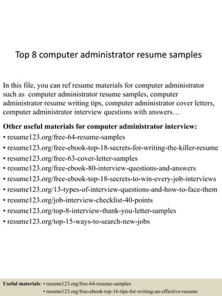 Top 8 computer administrator resume samples
In this file, you can ref resume materials for computer administrator
such as computer administrator resume samples, computer
administrator resume writing tips, computer administrator cover letters,
computer administrator interview questions with answers…
Other useful materials for computer administrator interview:
• resume123.org/free-64-resume-samples
• resume123.org/free-ebook-top-18-secrets-for-writing-the-killer-resume
• resume123.org/free-63-cover-letter-samples
• resume123.org/free-ebook-80-interview-questions-and-answers
• resume123.org/free-ebook-top-18-secrets-to-win-every-job-interviews
• resume123.org/13-types-of-interview-questions-and-how-to-face-them
• resume123.org/job-interview-checklist-40-points
• resume123.org/top-8-interview-thank-you-letter-samples
• resume123.org/top-15-ways-to-search-new-jobs
Useful materials: • resume123.org/free-64-resume-samples
• resume123.org/free-ebook-top-16-tips-for-writing-an-effective-resume
 