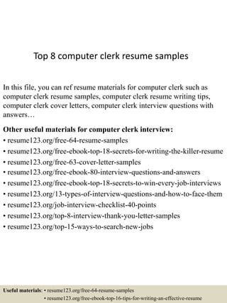 Top 8 computer clerk resume samples
In this file, you can ref resume materials for computer clerk such as
computer clerk resume samples, computer clerk resume writing tips,
computer clerk cover letters, computer clerk interview questions with
answers…
Other useful materials for computer clerk interview:
• resume123.org/free-64-resume-samples
• resume123.org/free-ebook-top-18-secrets-for-writing-the-killer-resume
• resume123.org/free-63-cover-letter-samples
• resume123.org/free-ebook-80-interview-questions-and-answers
• resume123.org/free-ebook-top-18-secrets-to-win-every-job-interviews
• resume123.org/13-types-of-interview-questions-and-how-to-face-them
• resume123.org/job-interview-checklist-40-points
• resume123.org/top-8-interview-thank-you-letter-samples
• resume123.org/top-15-ways-to-search-new-jobs
Useful materials: • resume123.org/free-64-resume-samples
• resume123.org/free-ebook-top-16-tips-for-writing-an-effective-resume
 