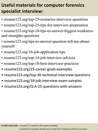 Useful materials for computer forensics
specialist interview:
• resume123.org/top-25-scenarios-interview-questions
• resume123.org/top-25-tips-for-interview-preparation
• resume123.org/top-10-tips-to-answer-biggest-weakness-
and-strengths-questions
• resume123.org/tips-to-answer-question-tell-me-about-
yourself
• resume123.org/16-job-application-tips
• resume123.org/top-14-job-interview-advices
• resume123.org/top-18-best-interview-practices
• resume123.org/25-career-goals-examples
• resume123.org/top-36-technical-interview-questions
• resume123.org/18-job-interview-exam-samples
• resume123.org/Q-A-25-questions-with-answers
Useful materials: • resume123.org/free-64-resume-samples
• resume123.org/free-ebook-top-16-tips-for-writing-an-effective-resume
 