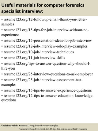 Useful materials for computer forensics
specialist interview:
• resume123.org/12-followup-email-thank-you-letter-
samples
• resume123.org/15-tips-for-job-interview-withour-no-
experience
• resume123.org/15-presentation-ideas-for-job-interview
• resume123.org/12-job-interview-role-play-examples
• resume123.org/10-job-interview-techniques
• resume123.org/11-job-interview-skills
• resume123.org/tips-to-answer-question-why-should-I-
hire-you
• resume123.org/25-interview-questions-to-ask-employer
• resume123.org/25-job-interview-assessment-test-
examples
• resume123.org/15-tips-to-answer-experience-questions
• resume123.org/12-tips-to-answer-education-knowledge-
questions
Useful materials: • resume123.org/free-64-resume-samples
• resume123.org/free-ebook-top-16-tips-for-writing-an-effective-resume
 