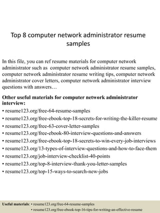 Top 8 computer network administrator resume
samples
In this file, you can ref resume materials for computer network
administrator such as computer network administrator resume samples,
computer network administrator resume writing tips, computer network
administrator cover letters, computer network administrator interview
questions with answers…
Other useful materials for computer network administrator
interview:
• resume123.org/free-64-resume-samples
• resume123.org/free-ebook-top-18-secrets-for-writing-the-killer-resume
• resume123.org/free-63-cover-letter-samples
• resume123.org/free-ebook-80-interview-questions-and-answers
• resume123.org/free-ebook-top-18-secrets-to-win-every-job-interviews
• resume123.org/13-types-of-interview-questions-and-how-to-face-them
• resume123.org/job-interview-checklist-40-points
• resume123.org/top-8-interview-thank-you-letter-samples
• resume123.org/top-15-ways-to-search-new-jobs
Useful materials: • resume123.org/free-64-resume-samples
• resume123.org/free-ebook-top-16-tips-for-writing-an-effective-resume
 