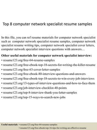 Top 8 computer network specialist resume samples
In this file, you can ref resume materials for computer network specialist
such as computer network specialist resume samples, computer network
specialist resume writing tips, computer network specialist cover letters,
computer network specialist interview questions with answers…
Other useful materials for computer network specialist interview:
• resume123.org/free-64-resume-samples
• resume123.org/free-ebook-top-18-secrets-for-writing-the-killer-resume
• resume123.org/free-63-cover-letter-samples
• resume123.org/free-ebook-80-interview-questions-and-answers
• resume123.org/free-ebook-top-18-secrets-to-win-every-job-interviews
• resume123.org/13-types-of-interview-questions-and-how-to-face-them
• resume123.org/job-interview-checklist-40-points
• resume123.org/top-8-interview-thank-you-letter-samples
• resume123.org/top-15-ways-to-search-new-jobs
Useful materials: • resume123.org/free-64-resume-samples
• resume123.org/free-ebook-top-16-tips-for-writing-an-effective-resume
 