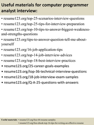 Useful materials for computer programmer
analyst interview:
• resume123.org/top-25-scenarios-interview-questions
• resume123.org/top-25-tips-for-interview-preparation
• resume123.org/top-10-tips-to-answer-biggest-weakness-
and-strengths-questions
• resume123.org/tips-to-answer-question-tell-me-about-
yourself
• resume123.org/16-job-application-tips
• resume123.org/top-14-job-interview-advices
• resume123.org/top-18-best-interview-practices
• resume123.org/25-career-goals-examples
• resume123.org/top-36-technical-interview-questions
• resume123.org/18-job-interview-exam-samples
• resume123.org/Q-A-25-questions-with-answers
Useful materials: • resume123.org/free-64-resume-samples
• resume123.org/free-ebook-top-16-tips-for-writing-an-effective-resume
 