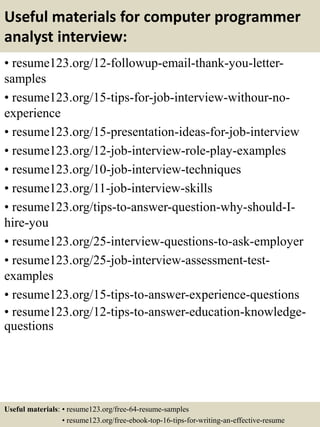 Useful materials for computer programmer
analyst interview:
• resume123.org/12-followup-email-thank-you-letter-
samples
• resume123.org/15-tips-for-job-interview-withour-no-
experience
• resume123.org/15-presentation-ideas-for-job-interview
• resume123.org/12-job-interview-role-play-examples
• resume123.org/10-job-interview-techniques
• resume123.org/11-job-interview-skills
• resume123.org/tips-to-answer-question-why-should-I-
hire-you
• resume123.org/25-interview-questions-to-ask-employer
• resume123.org/25-job-interview-assessment-test-
examples
• resume123.org/15-tips-to-answer-experience-questions
• resume123.org/12-tips-to-answer-education-knowledge-
questions
Useful materials: • resume123.org/free-64-resume-samples
• resume123.org/free-ebook-top-16-tips-for-writing-an-effective-resume
 