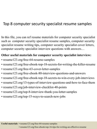 Top 8 computer security specialist resume samples
In this file, you can ref resume materials for computer security specialist
such as computer security specialist resume samples, computer security
specialist resume writing tips, computer security specialist cover letters,
computer security specialist interview questions with answers…
Other useful materials for computer security specialist interview:
• resume123.org/free-64-resume-samples
• resume123.org/free-ebook-top-18-secrets-for-writing-the-killer-resume
• resume123.org/free-63-cover-letter-samples
• resume123.org/free-ebook-80-interview-questions-and-answers
• resume123.org/free-ebook-top-18-secrets-to-win-every-job-interviews
• resume123.org/13-types-of-interview-questions-and-how-to-face-them
• resume123.org/job-interview-checklist-40-points
• resume123.org/top-8-interview-thank-you-letter-samples
• resume123.org/top-15-ways-to-search-new-jobs
Useful materials: • resume123.org/free-64-resume-samples
• resume123.org/free-ebook-top-16-tips-for-writing-an-effective-resume
 