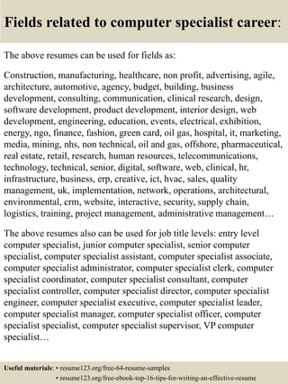 Fields related to computer specialist career:
The above resumes can be used for fields as:
Construction, manufacturing, healthcare, non profit, advertising, agile,
architecture, automotive, agency, budget, building, business
development, consulting, communication, clinical research, design,
software development, product development, interior design, web
development, engineering, education, events, electrical, exhibition,
energy, ngo, finance, fashion, green card, oil gas, hospital, it, marketing,
media, mining, nhs, non technical, oil and gas, offshore, pharmaceutical,
real estate, retail, research, human resources, telecommunications,
technology, technical, senior, digital, software, web, clinical, hr,
infrastructure, business, erp, creative, ict, hvac, sales, quality
management, uk, implementation, network, operations, architectural,
environmental, crm, website, interactive, security, supply chain,
logistics, training, project management, administrative management…
The above resumes also can be used for job title levels: entry level
computer specialist, junior computer specialist, senior computer
specialist, computer specialist assistant, computer specialist associate,
computer specialist administrator, computer specialist clerk, computer
specialist coordinator, computer specialist consultant, computer
specialist controller, computer specialist director, computer specialist
engineer, computer specialist executive, computer specialist leader,
computer specialist manager, computer specialist officer, computer
specialist specialist, computer specialist supervisor, VP computer
specialist…
Useful materials: • resume123.org/free-64-resume-samples
• resume123.org/free-ebook-top-16-tips-for-writing-an-effective-resume
 