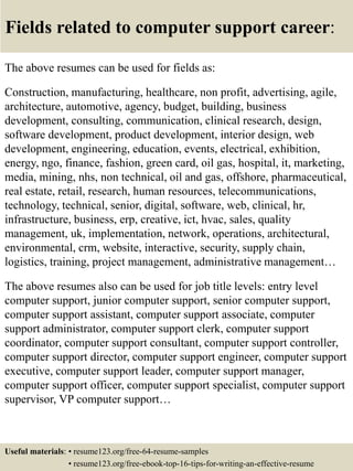 Fields related to computer support career:
The above resumes can be used for fields as:
Construction, manufacturing, healthcare, non profit, advertising, agile,
architecture, automotive, agency, budget, building, business
development, consulting, communication, clinical research, design,
software development, product development, interior design, web
development, engineering, education, events, electrical, exhibition,
energy, ngo, finance, fashion, green card, oil gas, hospital, it, marketing,
media, mining, nhs, non technical, oil and gas, offshore, pharmaceutical,
real estate, retail, research, human resources, telecommunications,
technology, technical, senior, digital, software, web, clinical, hr,
infrastructure, business, erp, creative, ict, hvac, sales, quality
management, uk, implementation, network, operations, architectural,
environmental, crm, website, interactive, security, supply chain,
logistics, training, project management, administrative management…
The above resumes also can be used for job title levels: entry level
computer support, junior computer support, senior computer support,
computer support assistant, computer support associate, computer
support administrator, computer support clerk, computer support
coordinator, computer support consultant, computer support controller,
computer support director, computer support engineer, computer support
executive, computer support leader, computer support manager,
computer support officer, computer support specialist, computer support
supervisor, VP computer support…
Useful materials: • resume123.org/free-64-resume-samples
• resume123.org/free-ebook-top-16-tips-for-writing-an-effective-resume
 
