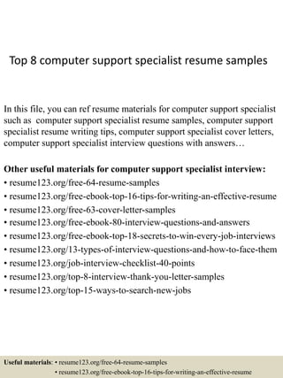 Top 8 computer support specialist resume samples
In this file, you can ref resume materials for computer support specialist
such as computer support specialist resume samples, computer support
specialist resume writing tips, computer support specialist cover letters,
computer support specialist interview questions with answers…
Other useful materials for computer support specialist interview:
• resume123.org/free-64-resume-samples
• resume123.org/free-ebook-top-16-tips-for-writing-an-effective-resume
• resume123.org/free-63-cover-letter-samples
• resume123.org/free-ebook-80-interview-questions-and-answers
• resume123.org/free-ebook-top-18-secrets-to-win-every-job-interviews
• resume123.org/13-types-of-interview-questions-and-how-to-face-them
• resume123.org/job-interview-checklist-40-points
• resume123.org/top-8-interview-thank-you-letter-samples
• resume123.org/top-15-ways-to-search-new-jobs
Useful materials: • resume123.org/free-64-resume-samples
• resume123.org/free-ebook-top-16-tips-for-writing-an-effective-resume
 