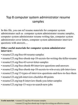 Top 8 computer system administrator resume
samples
In this file, you can ref resume materials for computer system
administrator such as computer system administrator resume samples,
computer system administrator resume writing tips, computer system
administrator cover letters, computer system administrator interview
questions with answers…
Other useful materials for computer system administrator
interview:
• resume123.org/free-64-resume-samples
• resume123.org/free-ebook-top-18-secrets-for-writing-the-killer-resume
• resume123.org/free-63-cover-letter-samples
• resume123.org/free-ebook-80-interview-questions-and-answers
• resume123.org/free-ebook-top-18-secrets-to-win-every-job-interviews
• resume123.org/13-types-of-interview-questions-and-how-to-face-them
• resume123.org/job-interview-checklist-40-points
• resume123.org/top-8-interview-thank-you-letter-samples
• resume123.org/top-15-ways-to-search-new-jobs
Useful materials: • resume123.org/free-64-resume-samples
• resume123.org/free-ebook-top-16-tips-for-writing-an-effective-resume
 
