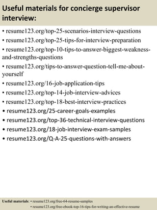 Useful materials for concierge supervisor
interview:
• resume123.org/top-25-scenarios-interview-questions
• resume123.org/top-25-tips-for-interview-preparation
• resume123.org/top-10-tips-to-answer-biggest-weakness-
and-strengths-questions
• resume123.org/tips-to-answer-question-tell-me-about-
yourself
• resume123.org/16-job-application-tips
• resume123.org/top-14-job-interview-advices
• resume123.org/top-18-best-interview-practices
• resume123.org/25-career-goals-examples
• resume123.org/top-36-technical-interview-questions
• resume123.org/18-job-interview-exam-samples
• resume123.org/Q-A-25-questions-with-answers
Useful materials: • resume123.org/free-64-resume-samples
• resume123.org/free-ebook-top-16-tips-for-writing-an-effective-resume
 