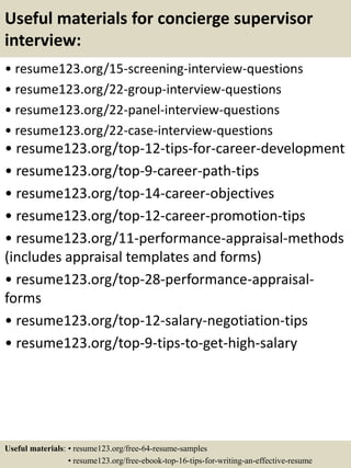 Useful materials for concierge supervisor
interview:
• resume123.org/15-screening-interview-questions
• resume123.org/22-group-interview-questions
• resume123.org/22-panel-interview-questions
• resume123.org/22-case-interview-questions
• resume123.org/top-12-tips-for-career-development
• resume123.org/top-9-career-path-tips
• resume123.org/top-14-career-objectives
• resume123.org/top-12-career-promotion-tips
• resume123.org/11-performance-appraisal-methods
(includes appraisal templates and forms)
• resume123.org/top-28-performance-appraisal-
forms
• resume123.org/top-12-salary-negotiation-tips
• resume123.org/top-9-tips-to-get-high-salary
Useful materials: • resume123.org/free-64-resume-samples
• resume123.org/free-ebook-top-16-tips-for-writing-an-effective-resume
 