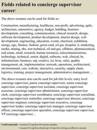 Fields related to concierge supervisor
career:
The above resumes can be used for fields as:
Construction, manufacturing, healthcare, non profit, advertising, agile,
architecture, automotive, agency, budget, building, business
development, consulting, communication, clinical research, design,
software development, product development, interior design, web
development, engineering, education, events, electrical, exhibition,
energy, ngo, finance, fashion, green card, oil gas, hospital, it, marketing,
media, mining, nhs, non technical, oil and gas, offshore, pharmaceutical,
real estate, retail, research, human resources, telecommunications,
technology, technical, senior, digital, software, web, clinical, hr,
infrastructure, business, erp, creative, ict, hvac, sales, quality
management, uk, implementation, network, operations, architectural,
environmental, crm, website, interactive, security, supply chain,
logistics, training, project management, administrative management…
The above resumes also can be used for job title levels: entry level
concierge supervisor, junior concierge supervisor, senior concierge
supervisor, concierge supervisor assistant, concierge supervisor
associate, concierge supervisor administrator, concierge supervisor
clerk, concierge supervisor coordinator, concierge supervisor consultant,
concierge supervisor controller, concierge supervisor director, concierge
supervisor engineer, concierge supervisor executive, concierge
supervisor leader, concierge supervisor manager, concierge supervisor
officer, concierge supervisor specialist, concierge supervisor supervisor,
VP concierge supervisor…
Useful materials: • resume123.org/free-64-resume-samples
• resume123.org/free-ebook-top-16-tips-for-writing-an-effective-resume
 